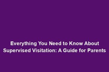 Everything You Need to Know About Supervised Visitation: A Guide for Parents