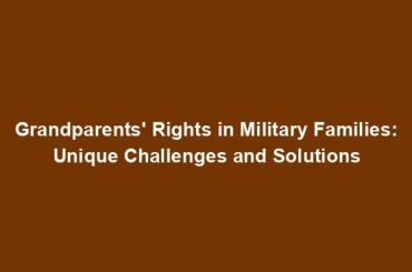 Grandparents' Rights in Military Families: Unique Challenges and Solutions